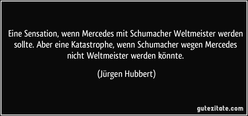 Eine Sensation, wenn Mercedes mit Schumacher Weltmeister werden sollte. Aber eine Katastrophe, wenn Schumacher wegen Mercedes nicht Weltmeister werden könnte. (Jürgen Hubbert)