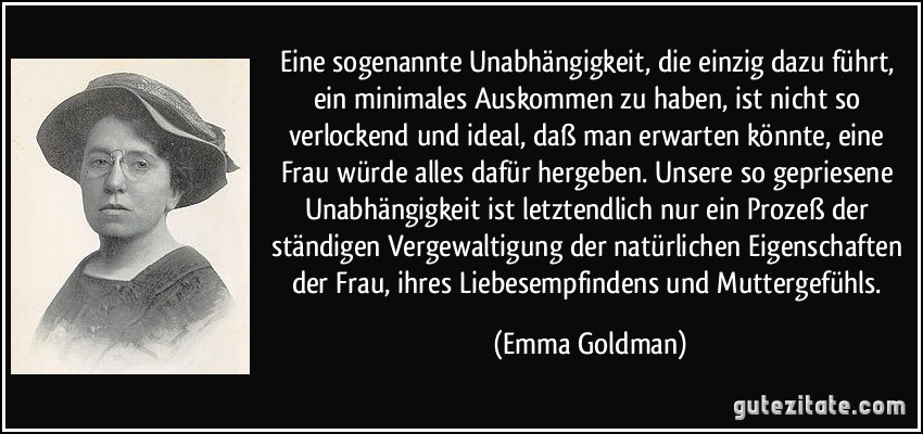 Eine sogenannte Unabhängigkeit, die einzig dazu führt, ein minimales Auskommen zu haben, ist nicht so verlockend und ideal, daß man erwarten könnte, eine Frau würde alles dafür hergeben. Unsere so gepriesene Unabhängigkeit ist letztendlich nur ein Prozeß der ständigen Vergewaltigung der natürlichen Eigenschaften der Frau, ihres Liebesempfindens und Muttergefühls. (Emma Goldman)