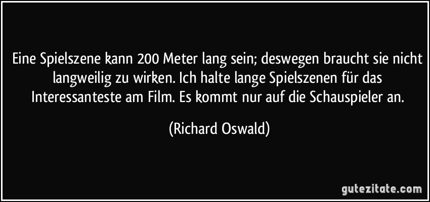 Eine Spielszene kann 200 Meter lang sein; deswegen braucht sie nicht langweilig zu wirken. Ich halte lange Spielszenen für das Interessanteste am Film. Es kommt nur auf die Schauspieler an. (Richard Oswald)