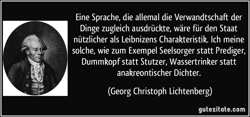 Eine Sprache, die allemal die Verwandtschaft der Dinge zugleich ausdrückte, wäre für den Staat nützlicher als Leibnizens Charakteristik. Ich meine solche, wie zum Exempel Seelsorger statt Prediger, Dummkopf statt Stutzer, Wassertrinker statt anakreontischer Dichter. (Georg Christoph Lichtenberg)