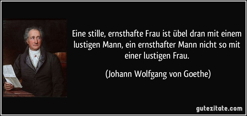 Eine stille, ernsthafte Frau ist übel dran mit einem lustigen Mann, ein ernsthafter Mann nicht so mit einer lustigen Frau. (Johann Wolfgang von Goethe)