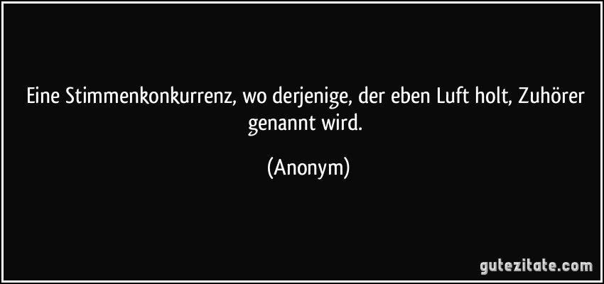 Eine Stimmenkonkurrenz, wo derjenige, der eben Luft holt, Zuhörer genannt wird. (Anonym)