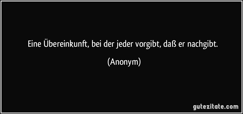 Eine Übereinkunft, bei der jeder vorgibt, daß er nachgibt. (Anonym)