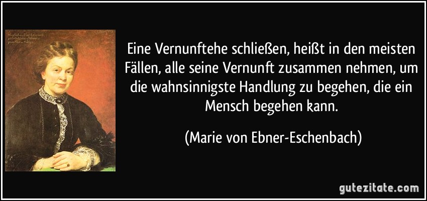 Eine Vernunftehe schließen, heißt in den meisten Fällen, alle seine Vernunft zusammen nehmen, um die wahnsinnigste Handlung zu begehen, die ein Mensch begehen kann. (Marie von Ebner-Eschenbach)