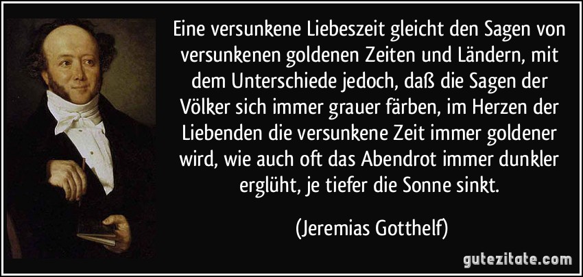 Eine versunkene Liebeszeit gleicht den Sagen von versunkenen goldenen Zeiten und Ländern, mit dem Unterschiede jedoch, daß die Sagen der Völker sich immer grauer färben, im Herzen der Liebenden die versunkene Zeit immer goldener wird, wie auch oft das Abendrot immer dunkler erglüht, je tiefer die Sonne sinkt. (Jeremias Gotthelf)