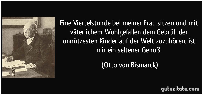 Eine Viertelstunde bei meiner Frau sitzen und mit väterlichem Wohlgefallen dem Gebrüll der unnützesten Kinder auf der Welt zuzuhören, ist mir ein seltener Genuß. (Otto von Bismarck)