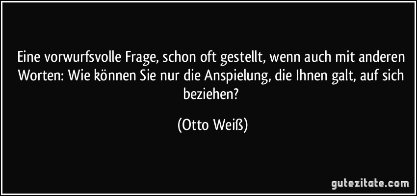 Eine vorwurfsvolle Frage, schon oft gestellt, wenn auch mit anderen Worten: Wie können Sie nur die Anspielung, die Ihnen galt, auf sich beziehen? (Otto Weiß)