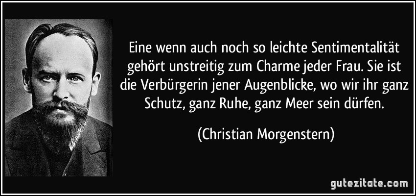 Eine wenn auch noch so leichte Sentimentalität gehört unstreitig zum Charme jeder Frau. Sie ist die Verbürgerin jener Augenblicke, wo wir ihr ganz Schutz, ganz Ruhe, ganz Meer sein dürfen. (Christian Morgenstern)