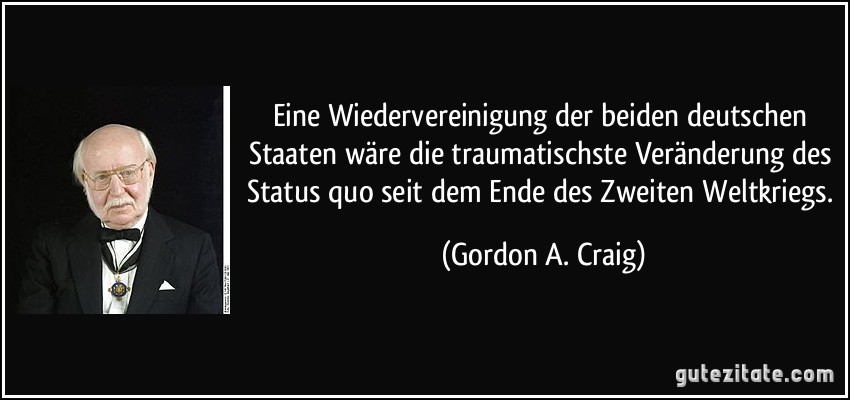 Eine Wiedervereinigung der beiden deutschen Staaten wäre die traumatischste Veränderung des Status quo seit dem Ende des Zweiten Weltkriegs. (Gordon A. Craig)