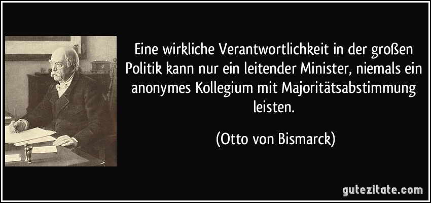 Eine wirkliche Verantwortlichkeit in der großen Politik kann nur ein leitender Minister, niemals ein anonymes Kollegium mit Majoritätsabstimmung leisten. (Otto von Bismarck)