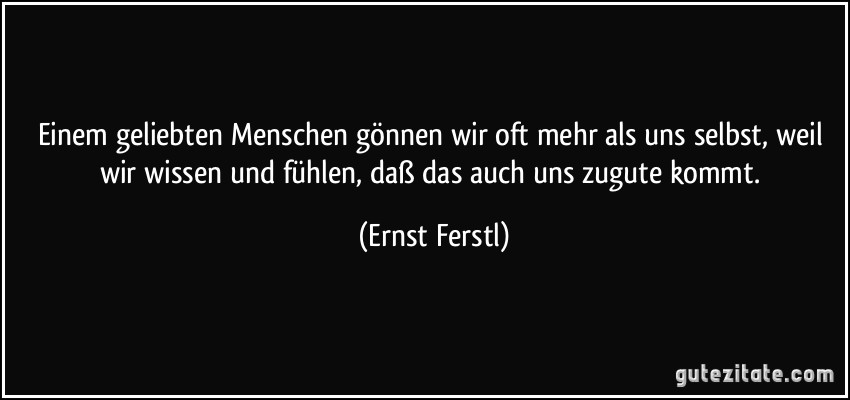 Einem geliebten Menschen gönnen wir oft mehr als uns selbst, weil wir wissen und fühlen, daß das auch uns zugute kommt. (Ernst Ferstl)