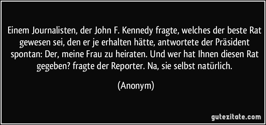 Einem Journalisten, der John F. Kennedy fragte, welches der beste Rat gewesen sei, den er je erhalten hätte, antwortete der Präsident spontan: Der, meine Frau zu heiraten. Und wer hat Ihnen diesen Rat gegeben? fragte der Reporter. Na, sie selbst natürlich. (Anonym)