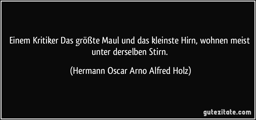Einem Kritiker Das größte Maul und das kleinste Hirn, wohnen meist unter derselben Stirn. (Hermann Oscar Arno Alfred Holz)