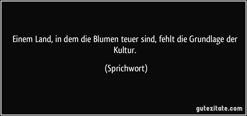 Einem Land, in dem die Blumen teuer sind, fehlt die Grundlage der Kultur. (Sprichwort)