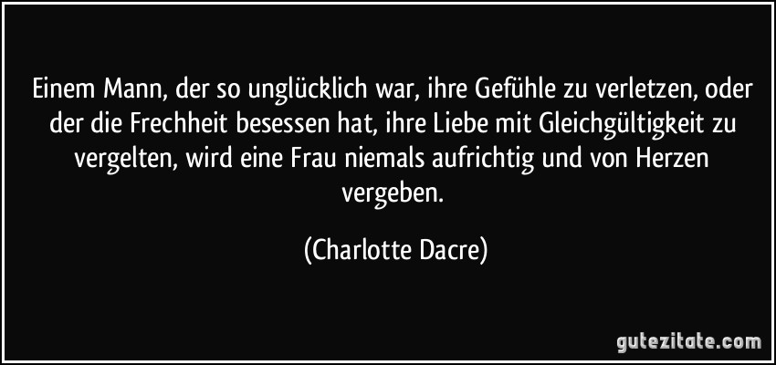 Einem Mann, der so unglücklich war, ihre Gefühle zu verletzen, oder der die Frechheit besessen hat, ihre Liebe mit Gleichgültigkeit zu vergelten, wird eine Frau niemals aufrichtig und von Herzen vergeben. (Charlotte Dacre)