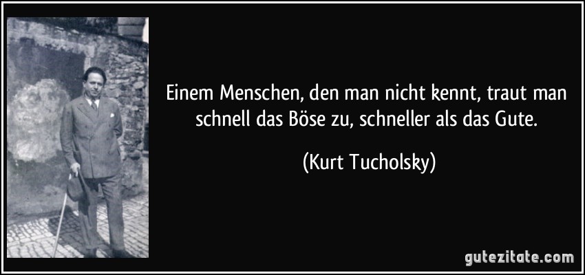 Einem Menschen, den man nicht kennt, traut man schnell das Böse zu, schneller als das Gute. (Kurt Tucholsky)