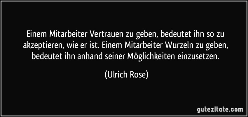 Einem Mitarbeiter Vertrauen zu geben, bedeutet ihn so zu akzeptieren, wie er ist. Einem Mitarbeiter Wurzeln zu geben, bedeutet ihn anhand seiner Möglichkeiten einzusetzen. (Ulrich Rose)