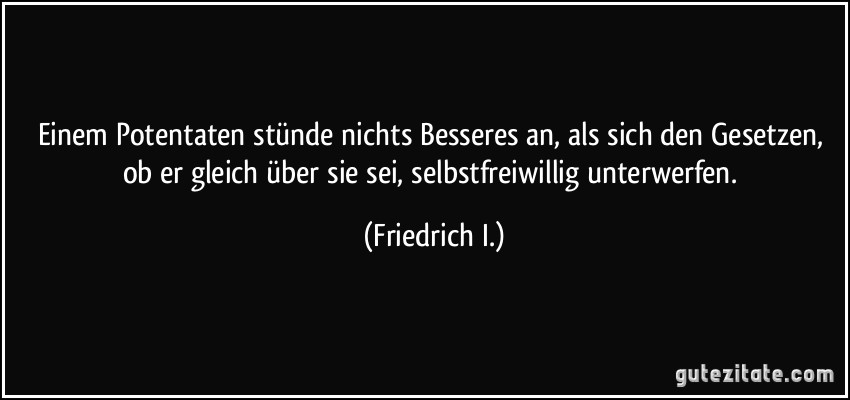 Einem Potentaten stünde nichts Besseres an, als sich den Gesetzen, ob er gleich über sie sei, selbstfreiwillig unterwerfen. (Friedrich I.)