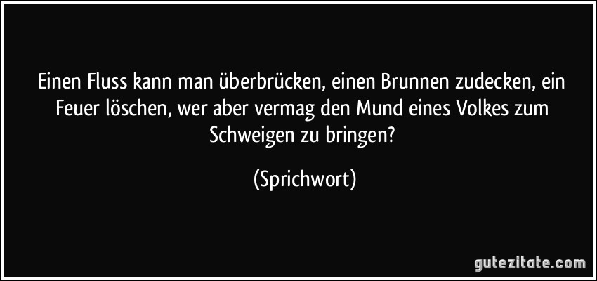 Einen Fluss kann man überbrücken, einen Brunnen zudecken, ein Feuer löschen, wer aber vermag den Mund eines Volkes zum Schweigen zu bringen? (Sprichwort)