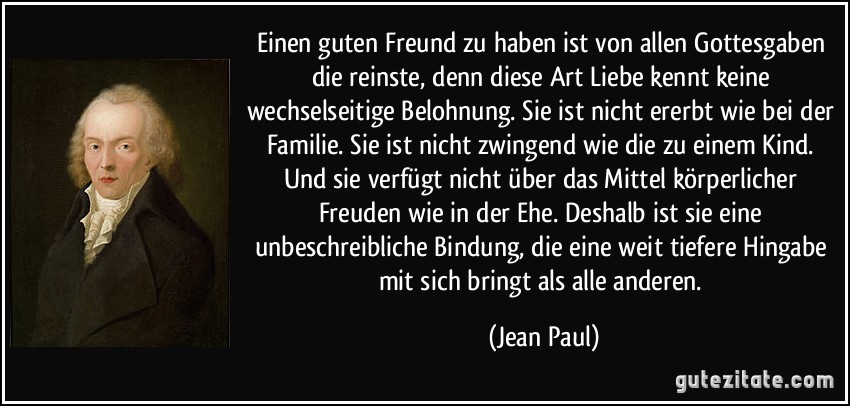 Einen guten Freund zu haben ist von allen Gottesgaben die reinste, denn diese Art Liebe kennt keine wechselseitige Belohnung. Sie ist nicht ererbt wie bei der Familie. Sie ist nicht zwingend wie die zu einem Kind. Und sie verfügt nicht über das Mittel körperlicher Freuden wie in der Ehe. Deshalb ist sie eine unbeschreibliche Bindung, die eine weit tiefere Hingabe mit sich bringt als alle anderen. (Jean Paul)