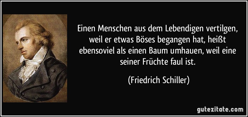 Einen Menschen aus dem Lebendigen vertilgen, weil er etwas Böses begangen hat, heißt ebensoviel als einen Baum umhauen, weil eine seiner Früchte faul ist. (Friedrich Schiller)