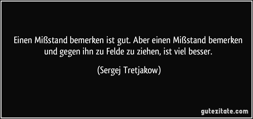 Einen Mißstand bemerken ist gut. Aber einen Mißstand bemerken und gegen ihn zu Felde zu ziehen, ist viel besser. (Sergej Tretjakow)