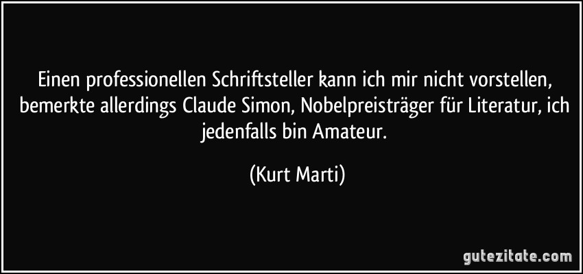 Einen professionellen Schriftsteller kann ich mir nicht vorstellen, bemerkte allerdings Claude Simon, Nobelpreisträger für Literatur, ich jedenfalls bin Amateur. (Kurt Marti)