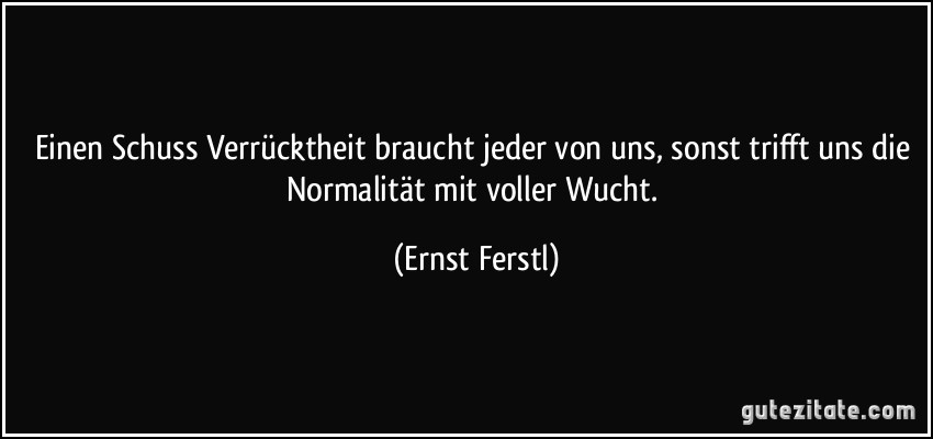 Einen Schuss Verrücktheit braucht jeder von uns, sonst trifft uns die Normalität mit voller Wucht. (Ernst Ferstl)