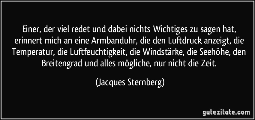 Einer, der viel redet und dabei nichts Wichtiges zu sagen hat, erinnert mich an eine Armbanduhr, die den Luftdruck anzeigt, die Temperatur, die Luftfeuchtigkeit, die Windstärke, die Seehöhe, den Breitengrad und alles mögliche, nur nicht die Zeit. (Jacques Sternberg)