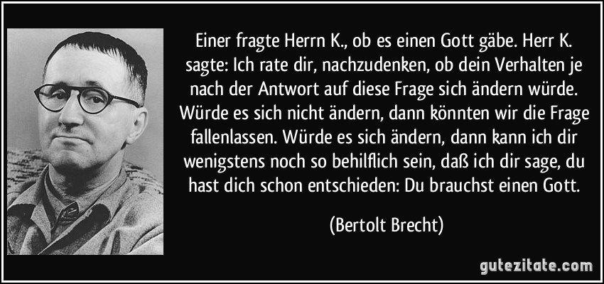 Einer fragte Herrn K., ob es einen Gott gäbe. Herr K. sagte:  Ich rate dir, nachzudenken, ob dein Verhalten je nach der Antwort auf diese Frage sich ändern würde. Würde es sich nicht ändern, dann könnten wir die Frage fallenlassen. Würde es sich ändern, dann kann ich dir wenigstens noch so behilflich sein, daß ich dir sage, du hast dich schon entschieden: Du brauchst einen Gott. (Bertolt Brecht)
