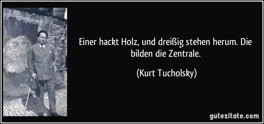 Einer hackt Holz, und dreißig stehen herum. Die bilden die Zentrale. (Kurt Tucholsky)