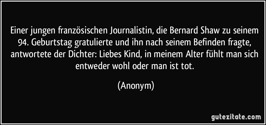 Einer jungen französischen Journalistin, die Bernard Shaw zu seinem 94. Geburtstag gratulierte und ihn nach seinem Befinden fragte, antwortete der Dichter: Liebes Kind, in meinem Alter fühlt man sich entweder wohl oder man ist tot. (Anonym)