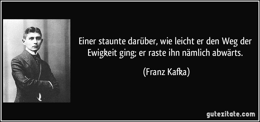 Einer staunte darüber, wie leicht er den Weg der Ewigkeit ging; er raste ihn nämlich abwärts. (Franz Kafka)