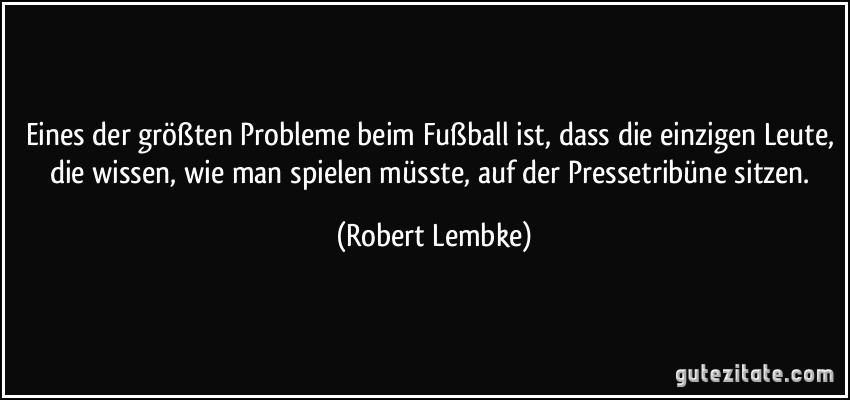 Eines der größten Probleme beim Fußball ist, dass die einzigen Leute, die wissen, wie man spielen müsste, auf der Pressetribüne sitzen. (Robert Lembke)