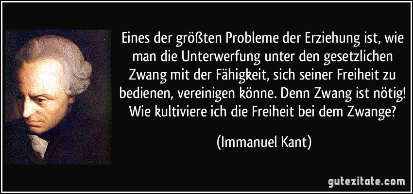 Eines der größten Probleme der Erziehung ist, wie man die Unterwerfung unter den gesetzlichen Zwang mit der Fähigkeit, sich seiner Freiheit zu bedienen, vereinigen könne. Denn Zwang ist nötig! Wie kultiviere ich die Freiheit bei dem Zwange? (Immanuel Kant)