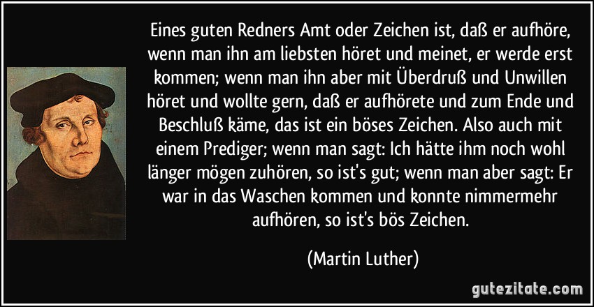 Eines guten Redners Amt oder Zeichen ist, daß er aufhöre, wenn man ihn am liebsten höret und meinet, er werde erst kommen; wenn man ihn aber mit Überdruß und Unwillen höret und wollte gern, daß er aufhörete und zum Ende und Beschluß käme, das ist ein böses Zeichen. Also auch mit einem Prediger; wenn man sagt: Ich hätte ihm noch wohl länger mögen zuhören, so ist's gut; wenn man aber sagt: Er war in das Waschen kommen und konnte nimmermehr aufhören, so ist's bös Zeichen. (Martin Luther)