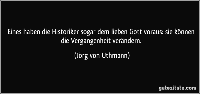 Eines haben die Historiker sogar dem lieben Gott voraus: sie können die Vergangenheit verändern. (Jörg von Uthmann)