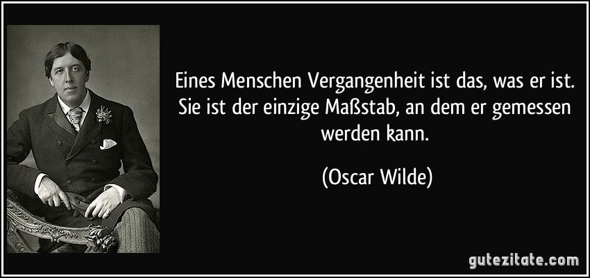 Eines Menschen Vergangenheit ist das, was er ist. Sie ist der einzige Maßstab, an dem er gemessen werden kann. (Oscar Wilde)