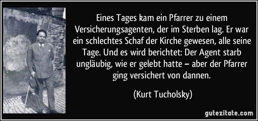 Eines Tages kam ein Pfarrer zu einem Versicherungsagenten, der im Sterben lag. Er war ein schlechtes Schaf der Kirche gewesen, alle seine Tage. Und es wird berichtet: Der Agent starb ungläubig, wie er gelebt hatte – aber der Pfarrer ging versichert von dannen. (Kurt Tucholsky)