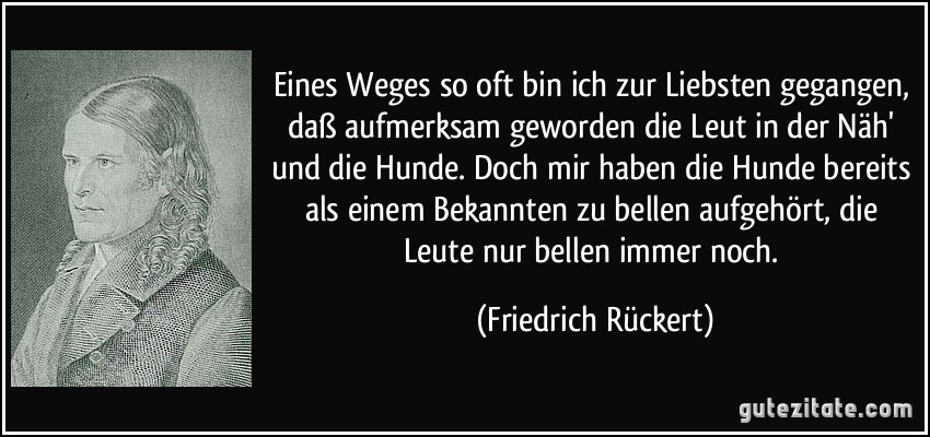 Eines Weges so oft bin ich zur Liebsten gegangen, daß aufmerksam geworden die Leut in der Näh' und die Hunde. Doch mir haben die Hunde bereits als einem Bekannten zu bellen aufgehört, die Leute nur bellen immer noch. (Friedrich Rückert)