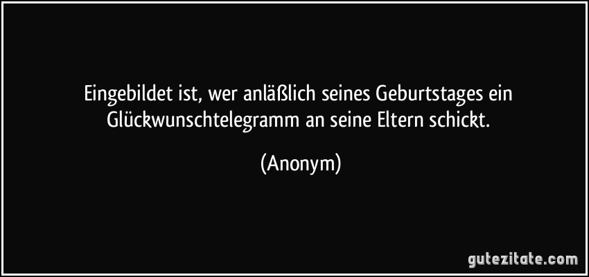 Eingebildet ist, wer anläßlich seines Geburtstages ein Glückwunschtelegramm an seine Eltern schickt. (Anonym)