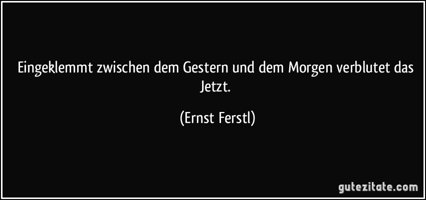 Eingeklemmt zwischen dem Gestern und dem Morgen verblutet das Jetzt. (Ernst Ferstl)