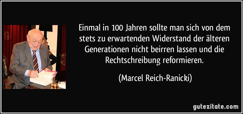 Einmal in 100 Jahren sollte man sich von dem stets zu erwartenden Widerstand der älteren Generationen nicht beirren lassen und die Rechtschreibung reformieren. (Marcel Reich-Ranicki)