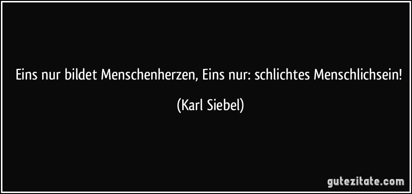 Eins nur bildet Menschenherzen, Eins nur: schlichtes Menschlichsein! (Karl Siebel)