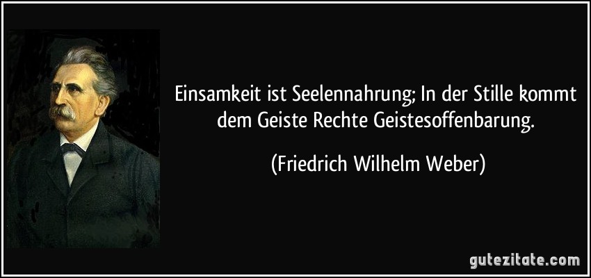 Einsamkeit ist Seelennahrung; In der Stille kommt dem Geiste Rechte Geistesoffenbarung. (Friedrich Wilhelm Weber)