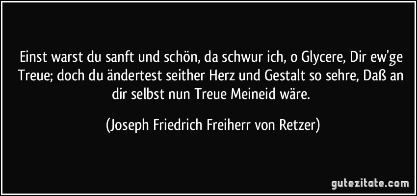 Einst warst du sanft und schön, da schwur ich, o Glycere, Dir ew'ge Treue; doch du ändertest seither Herz und Gestalt so sehre, Daß an dir selbst nun Treue Meineid wäre. (Joseph Friedrich Freiherr von Retzer)