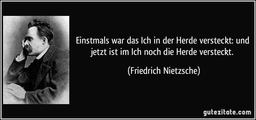 Einstmals war das Ich in der Herde versteckt: und jetzt ist im Ich noch die Herde versteckt. (Friedrich Nietzsche)