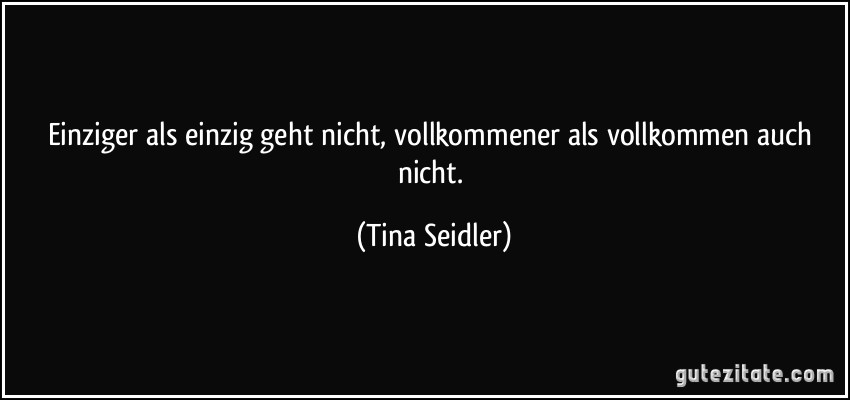 Einziger als einzig geht nicht, vollkommener als vollkommen auch nicht. (Tina Seidler)