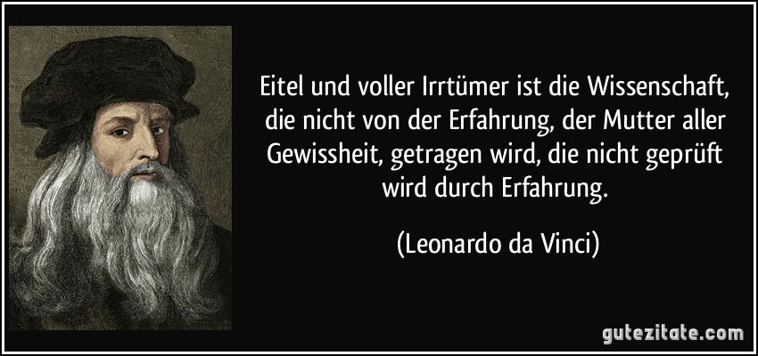 Eitel und voller Irrtümer ist die Wissenschaft, die nicht von der Erfahrung, der Mutter aller Gewissheit, getragen wird, die nicht geprüft wird durch Erfahrung. (Leonardo da Vinci)