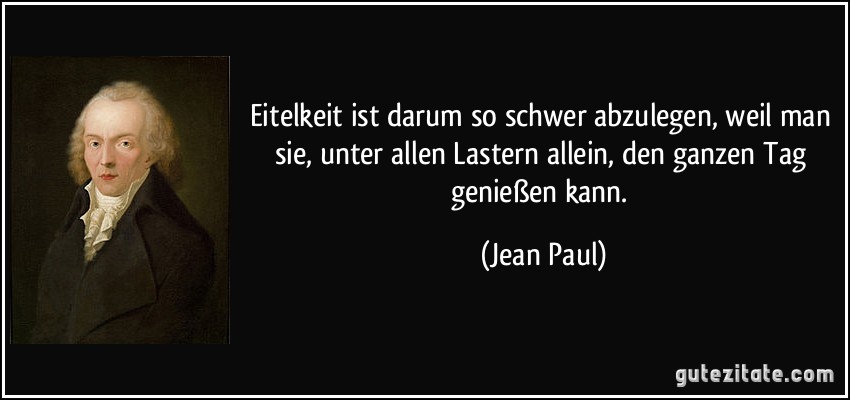 Eitelkeit ist darum so schwer abzulegen, weil man sie, unter allen Lastern allein, den ganzen Tag genießen kann. (Jean Paul)